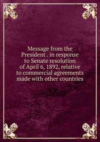 Message from the President . in response to Senate resolution of April 6, 1892, relative to commercial agreements made with other countries
