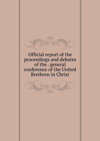Official report of the proceedings and debates of the . general conference of the United Brethren in Christ