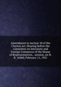 Amendment to section 10 of the Clayton act. Hearing before the committee on Interstate and Foreign Commerce of the House of Representatives, . session, on H. R. 16060, February 11, 1921