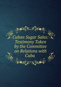 Cuban Sugar Sales: Testimony Taken by the Committee on Relations with Cuba .