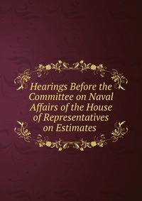 Hearings Before the Committee on Naval Affairs of the House of Representatives on Estimates .