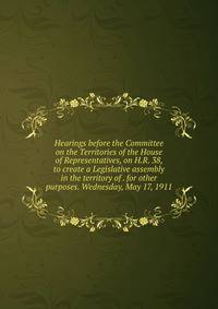 Hearings before the Committee on the Territories of the House of Representatives, on H.R. 38, to create a Legislative assembly in the territory of . for other purposes. Wednesday, May 17, 1911