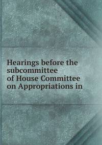 Hearings before the subcommittee of House Committee on Appropriations in .