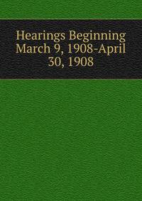 Hearings Beginning March 9, 1908-April 30, 1908
