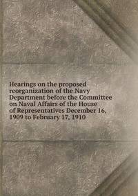 Hearings on the proposed reorganization of the Navy Department before the Committee on Naval Affairs of the House of Representatives December 16, 1909 to February 17, 1910