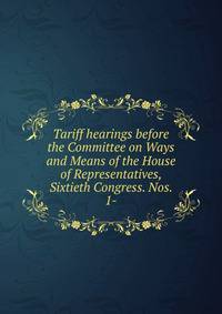 Tariff hearings before the Committee on Ways and Means of the House of Representatives, Sixtieth Congress. Nos. 1-