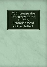 To Increase the Efficiency of the Military Establishment of the United .