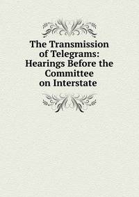 The Transmission of Telegrams: Hearings Before the Committee on Interstate .