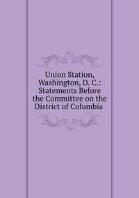 Union Station, Washington, D. C.: Statements Before the Committee on the District of Columbia .