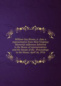 William Gay Brown, jr. (late a representative from West Virginia) Memorial addresses delivered in the House of representatives and the Senate of the . Proceedings in the House, April 16, 1916