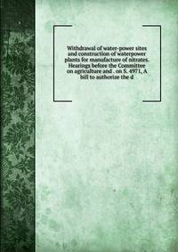 Withdrawal of water-power sites and construction of waterpower plants for manufacture of nitrates. Hearings before the Committee on agriculture and . on S. 4971, A bill to authorize the d