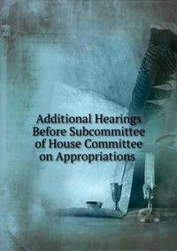 Additional Hearings Before Subcommittee of House Committee on Appropriations .