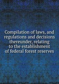 Compilation of laws, and regulations and decisions thereunder, relating to the establishment of federal forest reserves.