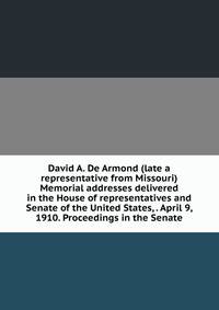 David A. De Armond (late a representative from Missouri) Memorial addresses delivered in the House of representatives and Senate of the United States, . April 9, 1910. Proceedings in the Senate