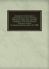 George W. Smith (late a representative from Illinois) Memorial addresses, Sixtieth Congress, First and Second sessions, house of representatives, April 19, 1908