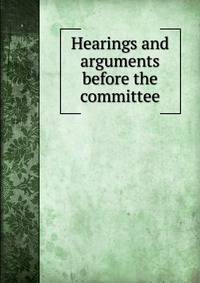 Hearings and arguments before the committee