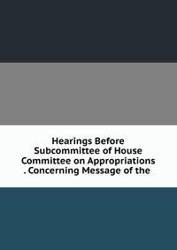 Hearings Before Subcommittee of House Committee on Appropriations . Concerning Message of the .