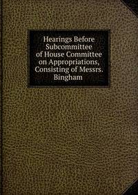 Hearings Before Subcommittee of House Committee on Appropriations, Consisting of Messrs. Bingham .
