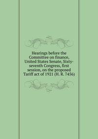 Hearings before the Committee on finance, United States Senate, Sixty-seventh Congress, first session, on the proposed Tariff act of 1921 (H. R. 7456)