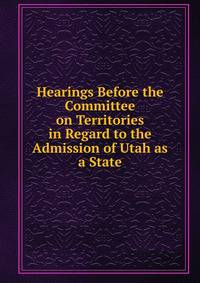 Hearings Before the Committee on Territories in Regard to the Admission of Utah as a State