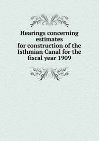 Hearings concerning estimates for construction of the Isthmian Canal for the fiscal year 1909
