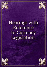 Hearings with Reference to Currency Legislation .