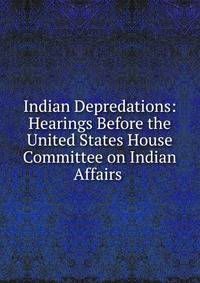 Indian Depredations: Hearings Before the United States House Committee on Indian Affairs .