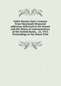 Isidor Rayner (late a senator from Maryland) Memorial addresses delivered in the Senate and the House of representatives of the United States, . 22, 1913. Proceedings in the House Febr