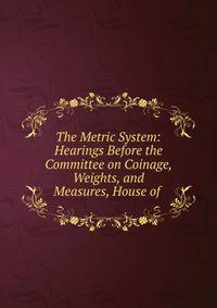 The Metric System: Hearings Before the Committee on Coinage, Weights, and Measures, House of .