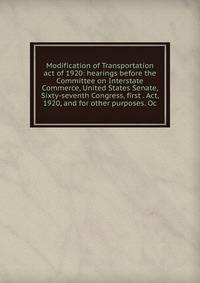 Modification of Transportation act of 1920: hearings before the Committee on Interstate Commerce, United States Senate, Sixty-seventh Congress, first . Act, 1920, and for other purposes. Oc