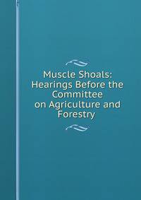 Muscle Shoals: Hearings Before the Committee on Agriculture and Forestry .