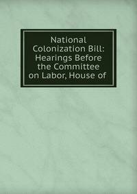 National Colonization Bill: Hearings Before the Committee on Labor, House of .