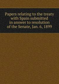 Papers relating to the treaty with Spain submitted in answer to resolution of the Senate, Jan. 6, 1899