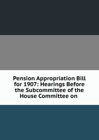 Pension Appropriation Bill for 1907: Hearings Before the Subcommittee of the House Committee on .