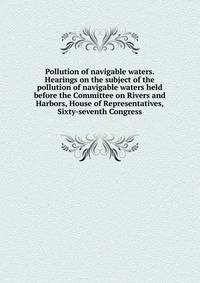 Pollution of navigable waters. Hearings on the subject of the pollution of navigable waters held before the Committee on Rivers and Harbors, House of Representatives, Sixty-seventh Congress