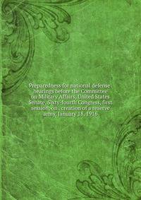Preparedness for national defense: hearings before the Committee on Military Affairs, United States Senate, Sixty-fourth Congress, first session, on . creation of a reserve army. January 18, 1916