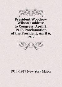President Woodrow Wilson's address to Congress, April 2, 1917. Proclamation of the President, April 6, 1917