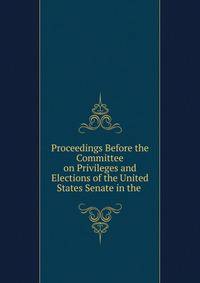 Proceedings Before the Committee on Privileges and Elections of the United States Senate in the .