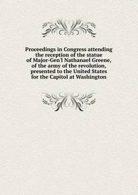 Proceedings in Congress attending the reception of the statue of Major-Gen'l Nathanael Greene, of the army of the revolution, presented to the United States for the Capitol at Washington
