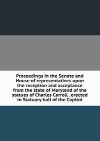 Proceedings in the Senate and House of representatives upon the reception and acceptance from the state of Maryland of the statues of Charles Carroll . erected in Statuary hall of the Capitol