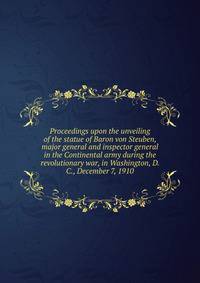 Proceedings upon the unveiling of the statue of Baron von Steuben, major general and inspector general in the Continental army during the revolutionary war, in Washington, D. C., December 7, 1910