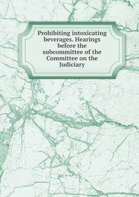 Prohibiting intoxicating beverages. Hearings before the subcommittee of the Committee on the Judiciary