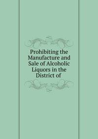 Prohibiting the Manufacture and Sale of Alcoholic Liquors in the District of .