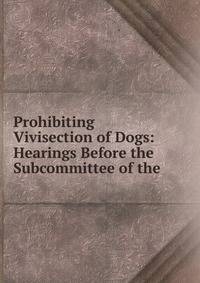 Prohibiting Vivisection of Dogs: Hearings Before the Subcommittee of the .
