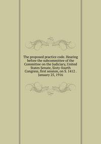 The proposed practice code. Hearing before the subcommittee of the Committee on the Judiciary, United States Senate, Sixty-fourth Congress, first session, on S. 1412 . January 25, 1916