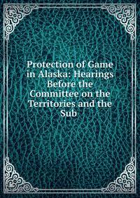 Protection of Game in Alaska: Hearings Before the Committee on the Territories and the Sub .