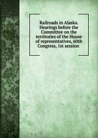 Railroads in Alaska. Hearings before the Committee on the territories of the House of representatives, 60th Congress, 1st session .