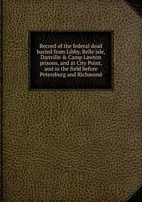 Record of the federal dead buried from Libby, Belle isle, Danville &amp; Camp Lawton prisons, and at City Point, and in the field before Petersburg and Richmond