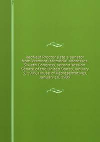 Redfield Proctor (late a senator from Vermont) Memorial addresses, Sixieth Congress, second session. Senate of the United States, January 9, 1909, House of Representatives, January 10, 1909