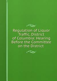 Regulation of Liquor Traffic, District of Columbia: Hearing Before the Committee on the District .
